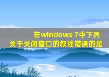 在windows 7中下列关于关闭窗口的叙述错误的是